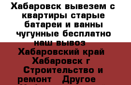 Хабаровск вывезем с квартиры старые батареи и ванны чугунные бесплатно наш вывоз - Хабаровский край, Хабаровск г. Строительство и ремонт » Другое   . Хабаровский край